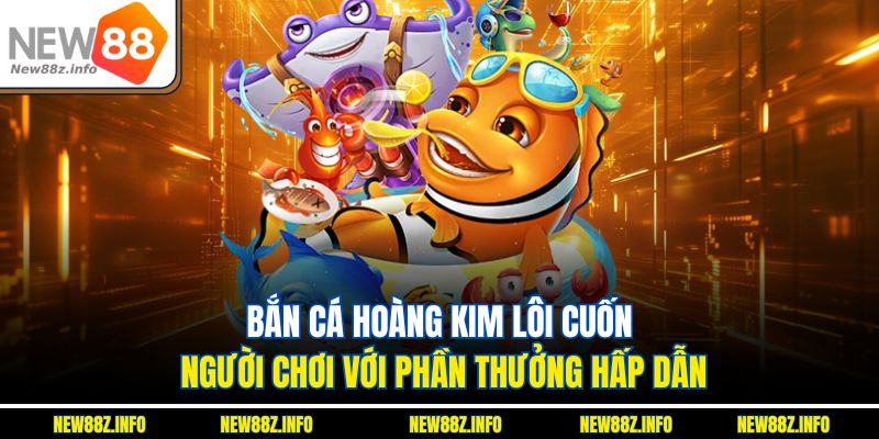 Bắn cá hoàng kim lôi cuốn người chơi với phần thưởng hấp dẫn